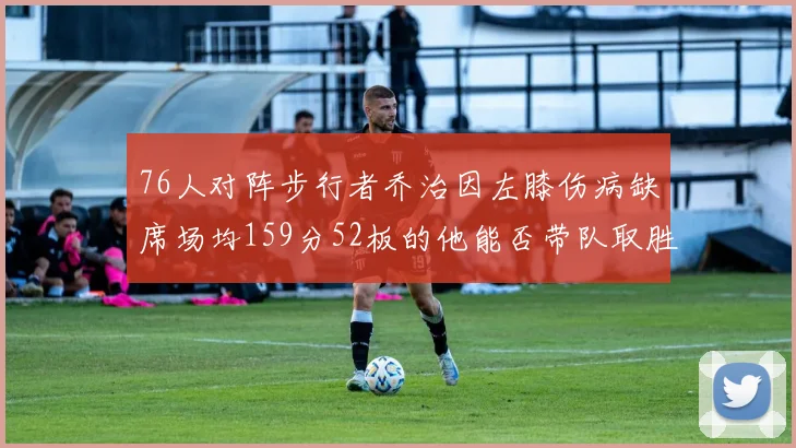 76人对阵步行者乔治因左膝伤病缺席场均159分52板的他能否带队取胜