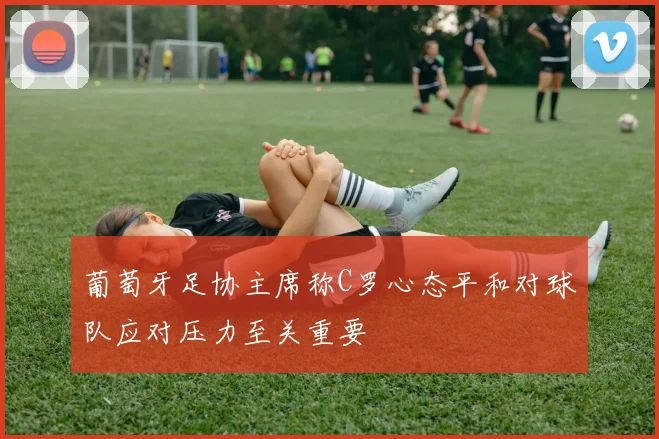 葡萄牙足协主席称C罗心态平和对球队应对压力至关重要