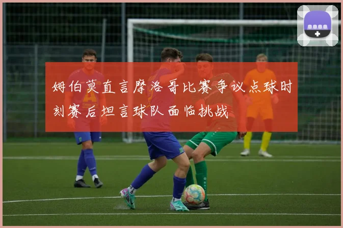 姆伯莫直言摩洛哥比赛争议点球时刻赛后坦言球队面临挑战