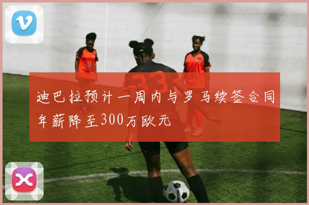 迪巴拉预计一周内与罗马续签合同年薪降至300万欧元