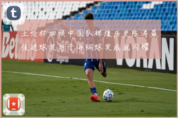 土伦杯回顾中国队辉煌历史陈涛最佳进球奖与于海铜球奖成就闪耀