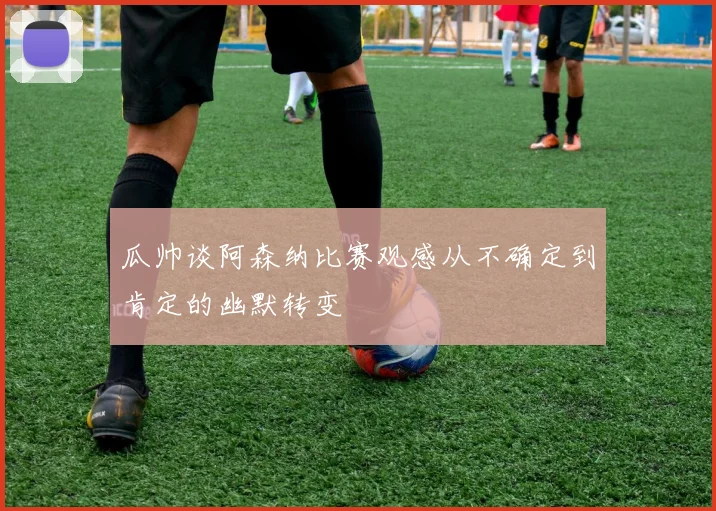 瓜帅谈阿森纳比赛观感从不确定到肯定的幽默转变