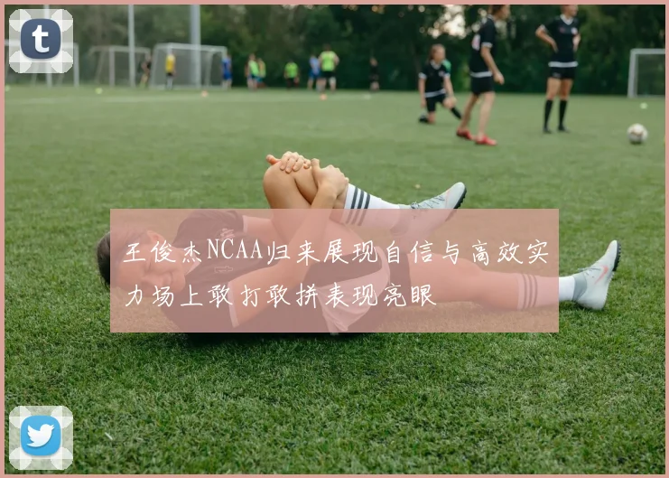 王俊杰NCAA归来展现自信与高效实力场上敢打敢拼表现亮眼