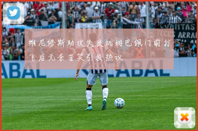 维尼修斯助攻失良机姆巴佩门前打飞后无奈苦笑引发热议