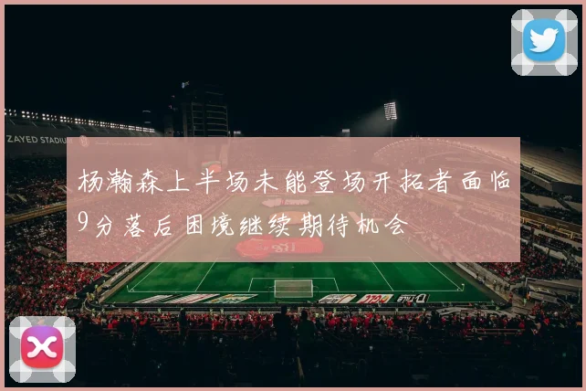 杨瀚森上半场未能登场开拓者面临9分落后困境继续期待机会