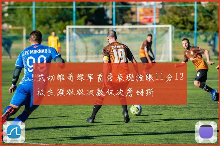 武切维奇绿军首秀表现抢眼11分12板生涯双双次数仅次詹姆斯